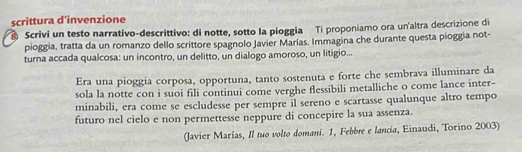 scrittura d’invenzione 
8 Scrivi un testo narrativo-descrittivo: di notte, sotto la pioggia Ti proponiamo ora un'altra descrizione di 
pioggia, tratta da un romanzo dello scrittore spagnolo Javier Marías. Immagina che durante questa pioggia not- 
turna accada qualcosa: un incontro, un delitto, un dialogo amoroso, un litigio... 
Era una pioggia corposa, opportuna, tanto sostenuta e forte che sembrava illuminare da 
sola la notte con i suoi fili continui come verghe flessibili metalliche o come lance inter- 
minabili, era come se escludesse per sempre il sereno e scartasse qualunque altro tempo 
futuro nel cielo e non permettesse neppure di concepire la sua assenza. 
(Javier Marías, Il tuo volto domani. 1, Febbre e lancia, Einaudi, Torino 2003)