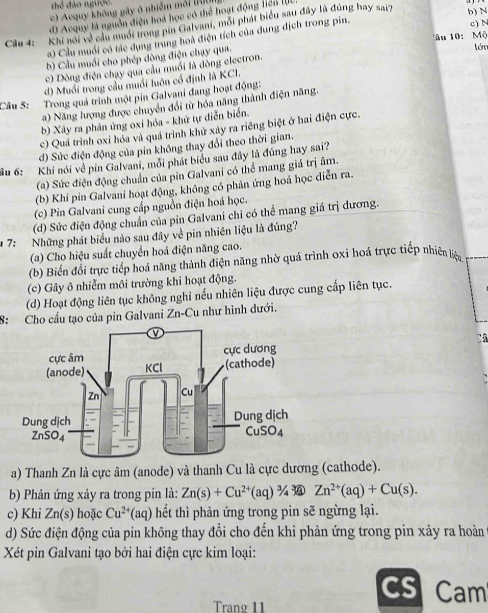 thể đảo ngược.
b) N
c) Acquy không gây ô nhiễm mỗi tườn
d) Acquy là nguồn điện hoá học có thể hoạt động liên lU
c) N
Câu 4:  Khi nói về cầu muổi trong pin Galvani, mỗi phát biểu sau đây là đúng hay sai?
âu 10:  Mộ
a) Cầu muối có tác dụng trung hoà điện tích của dung dịch trong pin.
b) Cầu muối cho phép dòng điện chạy qua.
lớn
c) Dòng điện chạy qua cầu muối là dòng electron.
d) Muổi trong cầu muối luôn cổ định là KCI.
Câu 5: Trong quá trình một pin Galvani đang hoạt động:
a) Năng lượng được chuyển đổi từ hóa năng thành điện năng.
b) Xảy ra phản ứng oxi hóa - khử tự diễn biển.
c) Quá trình oxỉ hóa và quá trình khử xảy ra riêng biệt ở hai điện cực.
d) Sức điện động của pin không thay đổi theo thời gian.
ầu 6: Khi nói về pin Galvani, mỗi phát biểu sau đây là đúng hay sai?
(a) Sức điện động chuẩn của pin Galvani có thể mang giá trị âm.
(b) Khi pin Galvani hoạt động, không có phản ứng hoá học diễn ra.
(c) Pin Galvani cung cấp nguồn điện hoá học.
(d) Sức điện động chuẩn của pin Galvani chỉ có thể mang giá trị dương.
* 7:  Những phát biểu nào sau đây về pin nhiên liệu là đúng?
(a) Cho hiệu suất chuyển hoá điện năng cao.
(b) Biến đổi trực tiếp hoá năng thành điện năng nhờ quá trình oxi hoá trực tiếp nhiên liệu.
(c) Gây ô nhiễm môi trường khi hoạt động.
(d) Hoạt động liên tục không nghi nếu nhiên liệu được cung cấp liên tục.
8: Cho cấu tạo của pin Galvani Zn-Cu như hình dưới.
Câ
a) Thanh Zn là cực âm (anode) và thanh Cu là cực dương (cathode).
b) Phản ứng xảy ra trong pin là: Zn(s)+Cu^(2+)(aq)^3/_4 Zn^(2+)(aq)+Cu(s).
c) Khi Zn(s) hoặc Cu^(2+)(aq) hết thì phản ứng trong pin sẽ ngừng lại.
d) Sức điện động của pin không thay đổi cho đến khi phản ứng trong pin xảy ra hoàn
Xét pin Galvani tạo bởi hai điện cực kim loại:
CS Cam
Trang 11