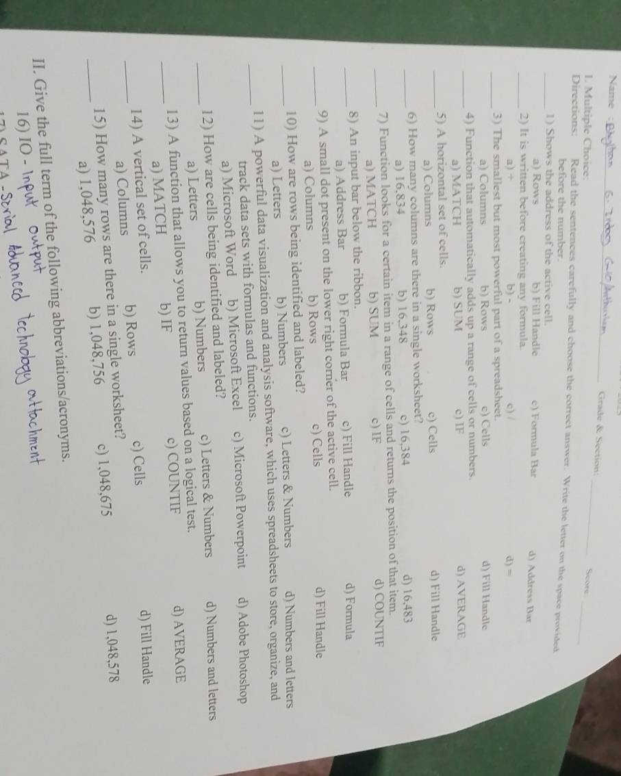 Name
_
_
Grade & Section:
_
I. Multiple Choice: Score
Directions: Read the sentences carefully and choose the correct answer. Write the letter on the space provided
before the number.
_1) Shows the address of the active cell.
a) Rows b) Fill Handle c) Formula Bar d) Address Bar
_2) It is written before creating any formula.
a) + b) - c) / d) =
_3) The smallest but most powerful part of a spreadsheet.
a) Columns b) Rows c) Cells d) Fill Handle
_
4) Function that automatically adds up a range of cells or numbers.
a) MATCH b) SUM c) IF d) AVERAGE
_5) A horizontal set of cells.
a) Columns b) Rows c) Cells d) Fill Handle
_
6) How many columns are there in a single worksheet?
a) 16,834 b) 16,348 c) 16,384 d) 16,483
_
7) Function looks for a certain item in a range of cells and returns the position of that item.
a) MATCH b) SUM c) IF d) COUNTIF
_8) An input bar below the ribbon. d) Formula
a) Address Bar b) Formula Bar c) Fill Handle
_
9) A small dot present on the lower right corner of the active cell.
a) Columns b) Rows c) Cells d) Fill Handle
_
10) How are rows being identified and labeled?
a) Letters b) Numbers c) Letters & Numbers d) Numbers and letters
_
11) A powerful data visualization and analysis software, which uses spreadsheets to store, organize, and
track data sets with formulas and functions.
a) Microsoft Word b) Microsoft Excel c) Microsoft Powerpoint d) Adobe Photoshop
_
12) How are cells being identified and labeled?
a) Letters b) Numbers c) Letters & Numbers d) Numbers and letters
_
13) A function that allows you to return values based on a logical test.
a) MATCH b) IF c) COUNTIF d) AVERAGE
_
14) A vertical set of cells. d) Fill Handle
a) Columns b) Rows c) Cells
_
15) How many rows are there in a single worksheet?
a) 1,048,576 b) 1,048,756 c) 1,048,675 d) 1,048,578
II. Give the full term of the following abbreviations/acronyms.
16) IO - r