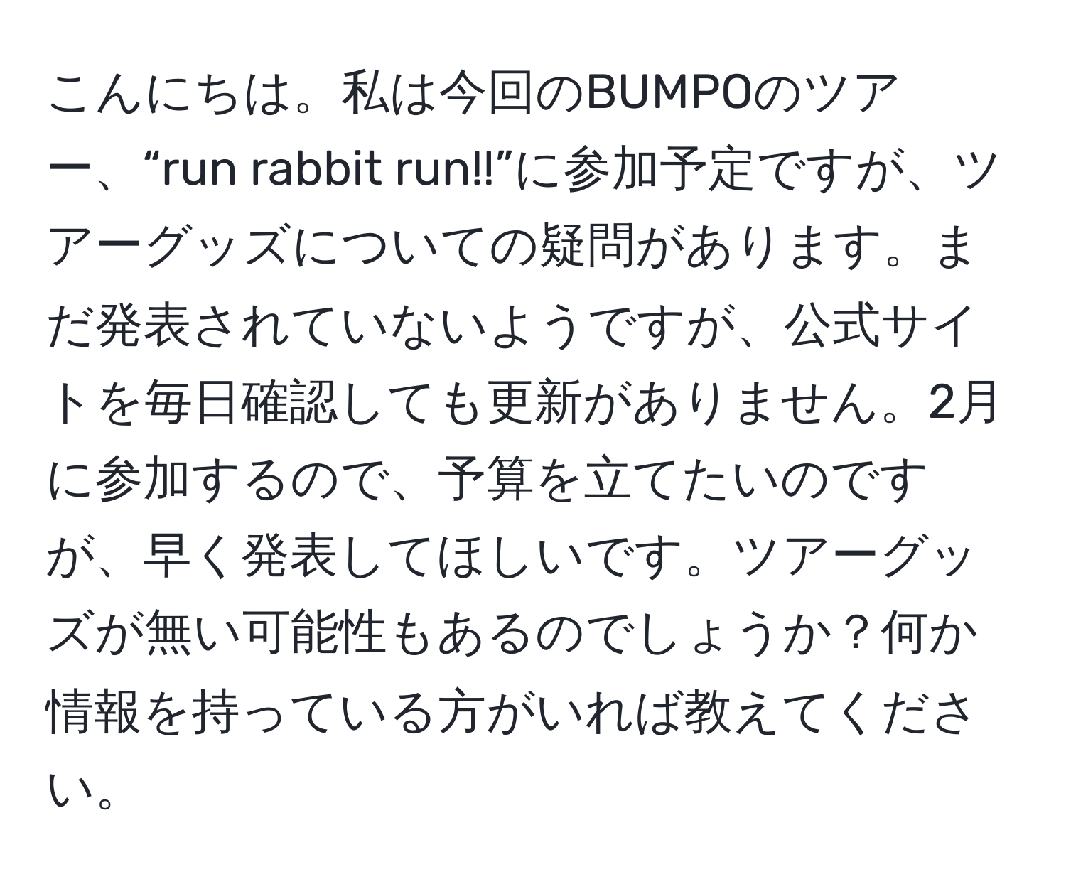 こんにちは。私は今回のBUMPOのツアー、“run rabbit run!!”に参加予定ですが、ツアーグッズについての疑問があります。まだ発表されていないようですが、公式サイトを毎日確認しても更新がありません。2月に参加するので、予算を立てたいのですが、早く発表してほしいです。ツアーグッズが無い可能性もあるのでしょうか？何か情報を持っている方がいれば教えてください。