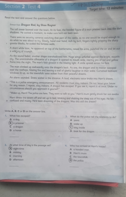 Comprehens
Section 2 Test 4
Target time: 12 minutes
Read the text and answer the questions below.
Extract from Dragon Red, by Shoo Rayner
The tall tower loomed over the town. At its foat, the hooded figure of a man pressed back into the dark
shadows. He waited a moment, to make sure he'd not been seen.
There were no security cameras watching that part of the castle, as no one would be stupid enough to
do what he was about to try. Slowly, hand over hand, inch by inch, fingers tightly gripping the sharp
granite blocks, he scaled the fortress walls.
A short while later, he appeared on top of the battlements, raised his arms, punched the oir and let out
a wild cry of triumph.
As the sound faded, another shape overshadawed him. Huge wings unfurled against the bright, moonlit
sky. The unmistakable silhouette of a dragon! It opened its mouth wide, roaring jets of red and yellow
1 flame into the night. The man's face glowed in the blazing light. A smile spread across his face.
The man climbed up awkwardly onto the dragon's back. As one, the dragon and its master swaoped
over the rooftops, blazing fire and leaving a trail of gleeful laughter in their wake. Curtained bedroom
windows lit up, as the townsfolk were woken from their peaceful dreams.
An alarm sounded. Sirens wailed in the distance. A loud, electronic voice broke into Harri's dream.
1s “This is a police emergency announcement. All residents must stay indoors. Do not leave your house
for any reason. I repeat, stay indoors. A dragon has escaped. If you see it, report it at once. Under no
circumstances should you approach it yourself."
"Wake up, Harri! The police are here. They want to talk to you." Harri's mum gently shook her son awake.
Harri threw the covers off and sat up in bed, blinking and shaking the sleep out of his eyes. He felt
 confused and muzzy. He'd been dreaming of the dragons. Was this still the dream?
Write A. B. C or D on the answer line.
1. What has escaped? 3. What do the police tell the residents to do?
A a dog A panic
B ) a prisoner B wake up
C a dragon C )stay inside
D a horse D look for the dragon
_
_
2. At what time of day is the passage set? 4. Who has arrived at Harri's house?
A night-time A a hooded man
B midday B Harri's mum
C morning C the townsfolk
D afternoon D) the police
_
_