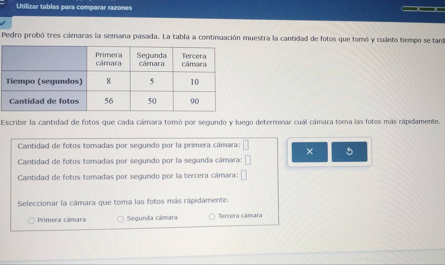 Utilizar tablas para comparar razones
Pedro probó tres cámaras la semana pasada. La tabla a continuación muestra la cantidad de fotos que tomó y cuánto tiempo se tard
Escribir la cantidad de fotos que cada cámara tomó por segundo y luego determinar cuál cámara toma las fotos más rápidamente.
Cantidad de fotos tomadas por segundo por la primera cámara: □ 
×
Cantidad de fotos tomadas por segundo por la segunda cámara: □ 
Cantidad de fotos tomadas por segundo por la tercera cámara: □ 
Seleccionar la cámara que toma las fotos más rápidamente.
Primera cámara Segunda cámara Tercera cámara