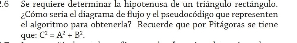 2.6 Se requiere determinar la hipotenusa de un triángulo rectángulo. 
¿Cómo sería el diagrama de flujo y el pseudocódigo que representen 
el algoritmo para obtenerla? Recuerde que por Pitágoras se tiene 
que: C^2=A^2+B^2.