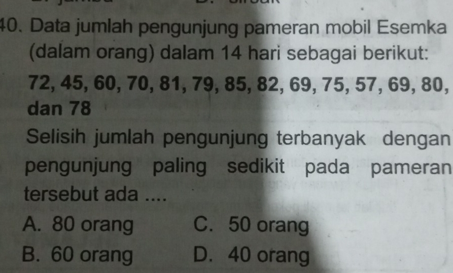 Data jumlah pengunjung pameran mobil Esemka
(dalam orang) dalam 14 hari sebagai berikut:
72, 45, 60, 70, 81, 79, 85, 82, 69, 75, 57, 69, 80,
dan 78
Selisih jumlah pengunjung terbanyak dengan
pengunjung paling sedikit pada pameran
tersebut ada ....
A. 80 orang C. 50 orang
B. 60 orang D. 40 orang