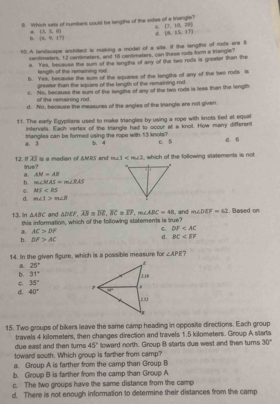 Which sets of numbers could be lengths of the sides of a triangle?
C.  7,10,20
a.  3,5,8
d.  8,15,17
b.  6,9,17
10 A landscape architect is making a model of a site. If the lengths of rods are 8
centimeters, 12 centimeters, and 16 centimeters, can these rods form a triangle?
a. Yes, because the sum of the lengths of any of the two rods is greater than the
length of the remaining rod.
b. Yes, because the sum of the squares of the lengths of any of the two rods is
greater than the square of the length of the remaining rod.
c. No, because the sum of the lengths of any of the two rods is less than the length
of the remaining rod.
d. No, because the measures of the angles of the triangle are not given.
11. The early Egyptians used to make triangles by using a rope with knots tied at equal
intervals. Each vertex of the triangle had to occur at a knot. How many different
triangles can be formed using the rope with 13 knots?
a. 3 b. 4 c. 5 d.6
12. If overline AS is a median of △ MRS and m∠ 1 , which of the following statements is not
true?
a. AM=AR
b. m∠ MAS=m∠ RAS
C. MS
d. m∠ 1>m∠ R
13. In △ ABC and △ DEF,overline AB≌ overline DE,overline BC≌ overline EF,m∠ ABC=48 , and m∠ DEF=62. Based on
this information, which of the following statements is true?
a. AC>DF
C. DF
b. DF>AC
d. BC
14. In the given figure, which is a possible measure for ∠ APE ?
a. 25°
b. 31°
C. 35°
d. 40°
15. Two groups of bikers leave the same camp heading in opposite directions. Each group
travels 4 kilometers, then changes direction and travels 1.5 kilometers. Group A starts
due east and then turns 45° toward north. Group B starts due west and then turns 30°
toward south. Which group is farther from camp?
a. Group A is farther from the camp than Group B
b. Group B is farther from the camp than Group A
c. The two groups have the same distance from the camp
d. There is not enough information to determine their distances from the camp