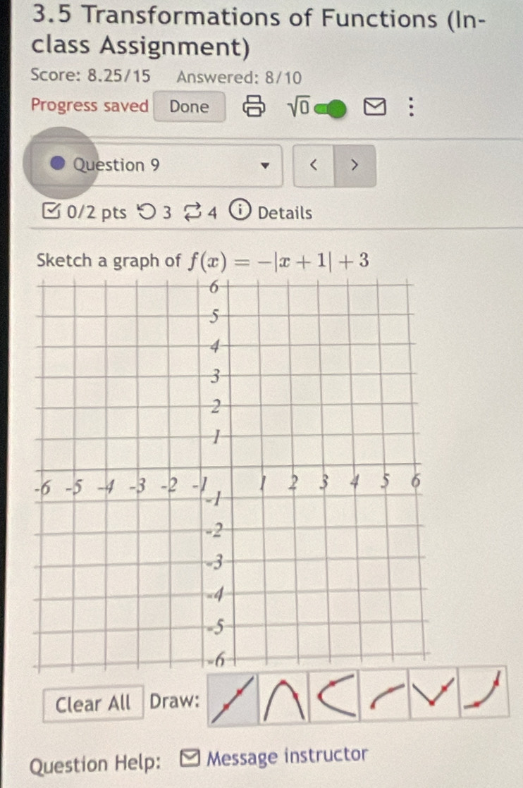 3.5 Transformations of Functions (In- 
class Assignment) 
Score: 8.25/15 Answered: 8/10 
Progress saved Done 
sqrt(0) 
: 
Question 9 < > 
0/2pts つ 3 4 Details 
Sketch a graph of f(x)=-|x+1|+3
Clear All Draw: 
Question Help: Message instructor