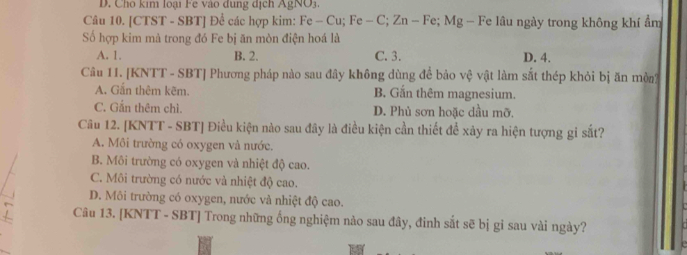 D. Cho kim loại Fe vào dung dịch AgNO3.
Câu 10. [CTST - SBT] Để các hợp kim: Fe - Cu; Fe - C; Zn - Fe; Mg - Fe lâu ngày trong không khí ẩm
Số hợp kim mà trong đó Fe bị ăn mòn điện hoá là
A. 1. B. 2. C. 3. D. 4.
Câu 11. [KNTT - SBT] Phương pháp nào sau đây không dùng để bảo vệ vật làm sắt thép khỏi bị ăn mòn
A. Gắn thêm kẽm. B. Gắn thêm magnesium.
C. Gắn thêm chì. D. Phủ sơn hoặc dầu mỡ.
Câu 12. [KNTT - SBT ] Điều kiện nào sau đây là điều kiện cần thiết để xảy ra hiện tượng gi sắt?
A. Môi trường có oxygen và nước.
B. Môi trường có oxygen và nhiệt độ cao.
C. Môi trường có nước và nhiệt độ cao.
D. Môi trường có oxygen, nước và nhiệt độ cao.
Câu 13. [KNTT - SBT] Trong những ống nghiệm nào sau đây, đinh sắt sẽ bị gỉ sau vài ngày?