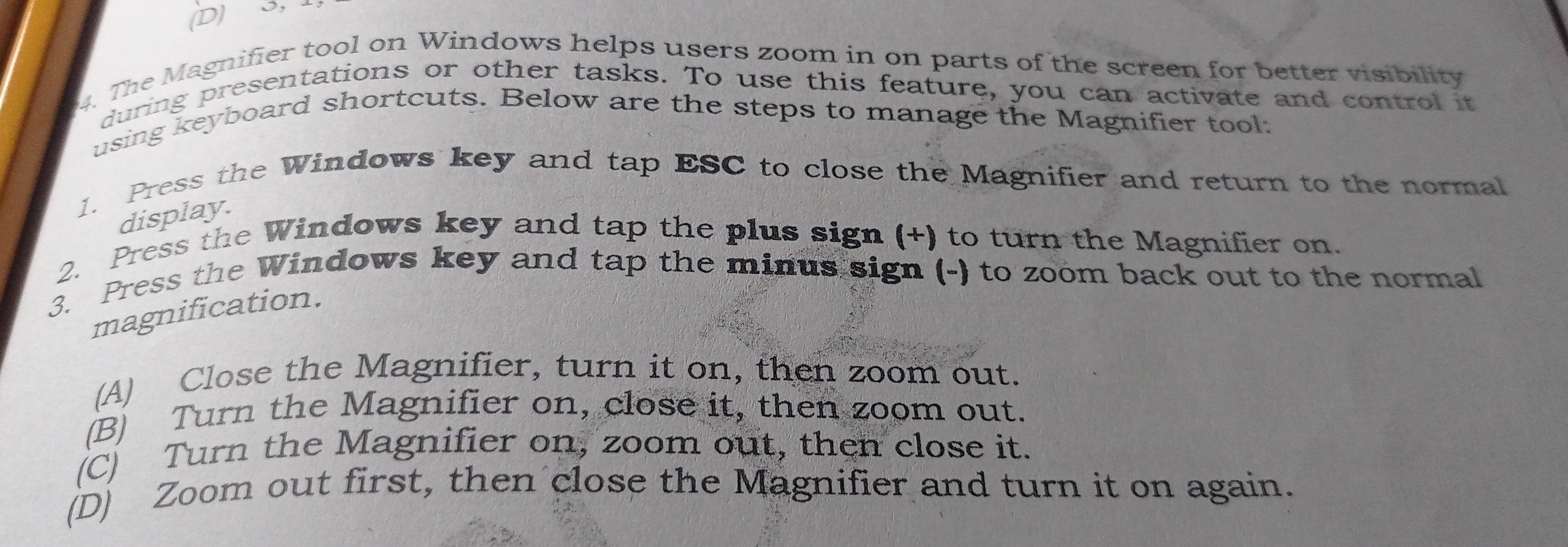 3, 
4. The Magnifier tool on Windows helps users zoom in on parts of the screen for better visibility
during presentations or other tasks. To use this feature, you can activate and control it
using keyboard shortcuts. Below are the steps to manage the Magnifier tool:
1. Press the Windows key and tap ESC to close the Magnifier and return to the normal
display.
2. Press the Windows key and tap the plus sign (+) to turn the Magnifier on.
3. Press the Windows key and tap the minus sign (-) to zoom back out to the normal
magnification.
(A) Close the Magnifier, turn it on, then zoom out.
(B) Turn the Magnifier on, close it, then zoom out.
(C) Turn the Magnifier on, zoom out, then close it.
(D) Zoom out first, then close the Magnifier and turn it on again.