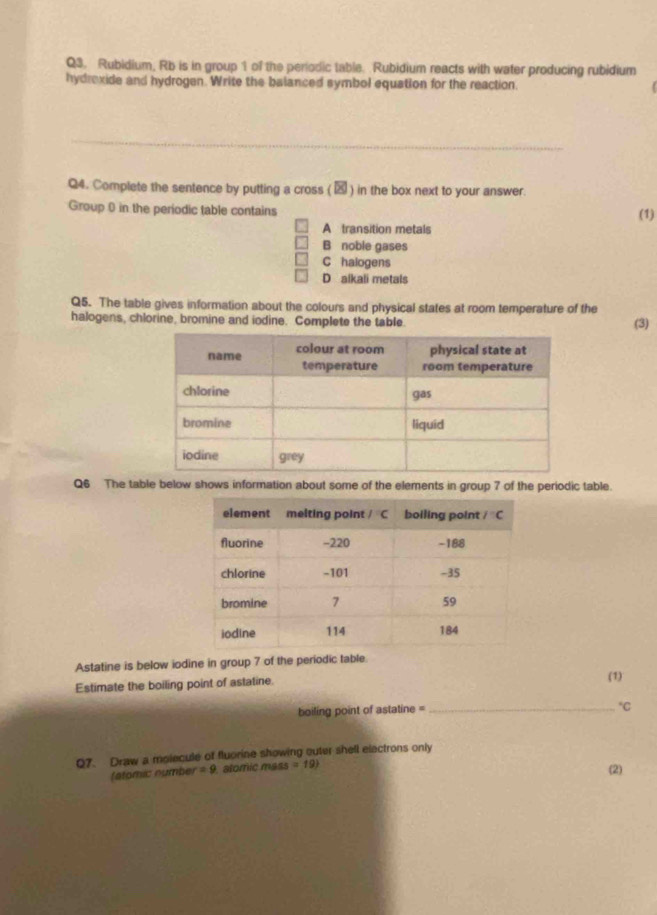 Rubidium, Rb is in group 1 of the periodic table. Rubidium reacts with water producing rubidium
hydrexide and hydrogen. Write the balanced symbol equation for the reaction.
_
Q4. Complete the sentence by putting a cross (29 ) in the box next to your answer.
Group 0 in the periodic table contains
(1)
A transition metals
B noble gases
C halogens
D alkali metals
Q5. The table gives information about the colours and physical states at room temperature of the
halogens, chlorine, bromine and iodine. Complete the table.
(3)
Q6 The table below shows information about some of the elements in group 7 of the periodic table.
Astatine is below iodine in group 7 of the periodic table
Estimate the boiling point of astatine.
(1)
boiling point of astatine =_°C
Q7. Draw a molecule of fluorine showing outer shell electrons only
(stomic number =9 alomic mass =19)
(2)