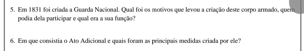 Em 1831 foi criada a Guarda Nacional. Qual foi os motivos que levou a criação deste corpo armado, quem 
podia dela participar e qual era a sua função? 
6. Em que consistia o Ato Adicional e quais foram as principais medidas criada por ele?