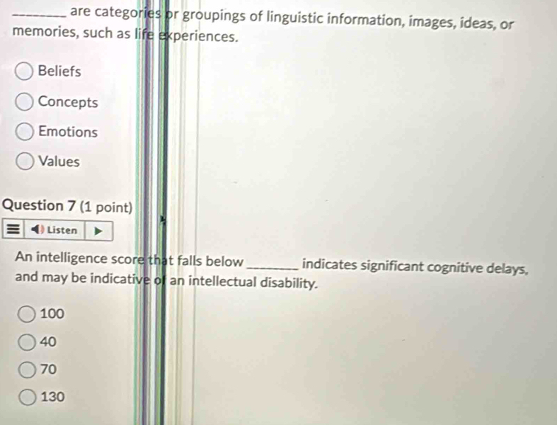 are categories or groupings of linguistic information, images, ideas, or
memories, such as life experiences.
Beliefs
Concepts
Emotions
Values
Question 7 (1 point)
Listen
An intelligence score that falls below_ indicates significant cognitive delays,
and may be indicative of an intellectual disability.
100
40
70
130