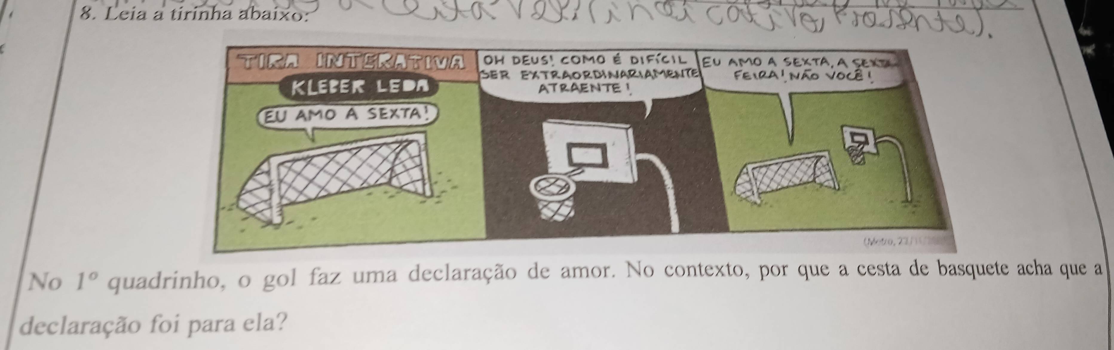 Leia a tirinha abaixo: 
No 1° quadrinho, o gol faz uma declaração de amor. No contexto, por que a cesta de basquete acha que a 
declaração foi para ela?