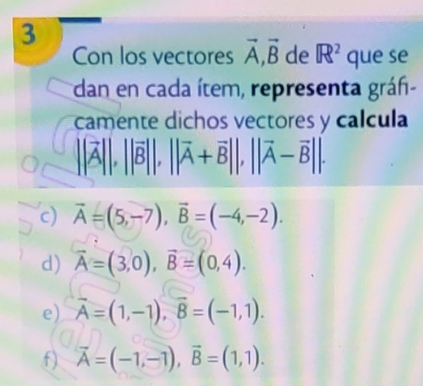 Con los vectores vector A, vector B de R^2 que se 
dan en cada ítem, representa grán- 
camente dichos vectores y calcula
||vector A||, ||vector B||, ||vector A+vector B||, ||vector A-vector B||. 
c) vector A=(5,-7), vector B=(-4,-2). 
d) vector A=(3,0), vector B=(0,4). 
e) vector A=(1,-1), vector B=(-1,1). 
f) vector A=(-1,-1), vector B=(1,1).