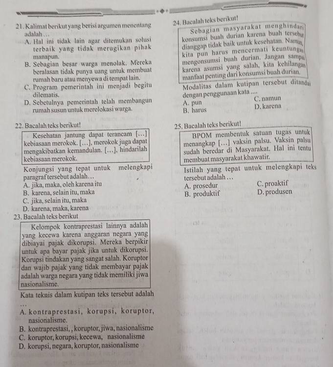 Kalimat berikut yang berisi argumen menentang 24. Bacalah teks berikut!
adalah … 
Sebagian masyarakat menghindan
A. Hal ini tidak lain agar ditemukan solusi konsumsi buah durian karena buah terseb
terbaik yang tidak merugikan pihak dianggap tidak baik untuk kesehatan. Nam
manapun.
kita pun harus mencermati keuntung
B. Sebagian besar warga menolak, Mereka mengonsumsi buah durian. Jangan samp
beralasan tidak punya uang untuk membuat karena asumsi yang salah, kita kehilanga
rumah baru atau menyewa di tempat lain. manfaat penting dari konsumsi buah durian.
C. Program pemerintah ini menjadi begitu Modalitas dalam kutipan tersebut ditanda
dilematis.
D. Sebetulnya pemerintah telah membangun dengan penggunaan kata .... C. namun
rumah susun untuk merelokasi warga. A. pun D. karena
B. harus
22. Bacalah teks berikut! 25. Bacalah teks berikut!
Kesehatan jantung dapat terancam [.]
kebiasaan merokok. […], merokok juga dapat BPOM membentuk satuan tugas untuk
mengakibatkan kemandulan. [..], hindarilah menangkap [..] vaksin palsu. Vaksin palsu
sudah beredar di Masyarakat. Hal ini tentu
kebiasaan merokok.
Konjungsi yang tepat untuk melengkapi membuat masyarakat khawatir.
paragraf tersebut adalah. . . Istilah yang tepat untuk melengkapi teks
A. jika, maka, oleh karena itu tersebut adalah . . .
B. karena, selain itu, maka A. prosedur C. proaktif
C. jika, selain itu, maka B. produktif D. produsen
D. karena, maka, karena
23. Bacalah teks berikut
Kelompok kontraprestasi lainnya adalah  
yang kecewa karena anggaran negara yang
dibiayai pajak dikorupsi. Mereka berpikir
untuk apa bayar pajak jika untuk dikorupsi.
Korupsi tindakan yang sangat salah. Koruptor
dan wajib pajak yang tidak membayar pajak
adalah warga negara yang tidak memiliki jiwa
nasionalisme.
Kata teknis dalam kutipan teks tersebut adalah
A. kontraprestasi, korupsi, koruptor,
nasionalisme.
B. kontraprestasi, , koruptor, jiwa, nasionalisme
C. koruptor, korupsi, kecewa, nasionalisme
D. korupsi, negara, koruptor, nasionalisme