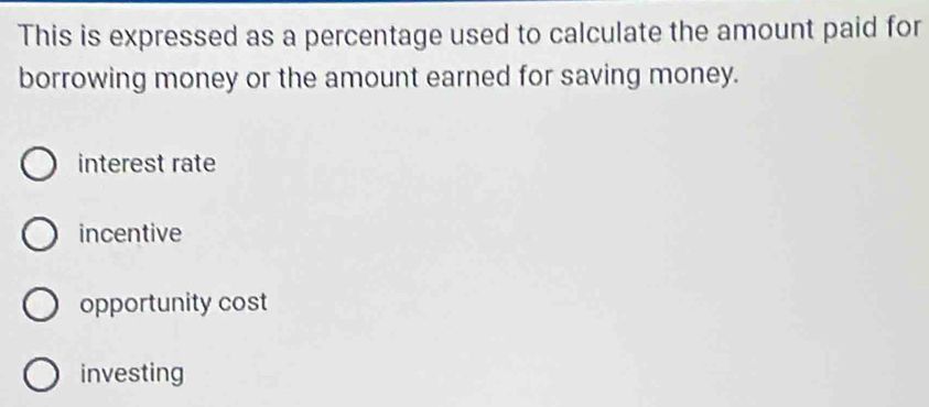 This is expressed as a percentage used to calculate the amount paid for
borrowing money or the amount earned for saving money.
interest rate
incentive
opportunity cost
investing