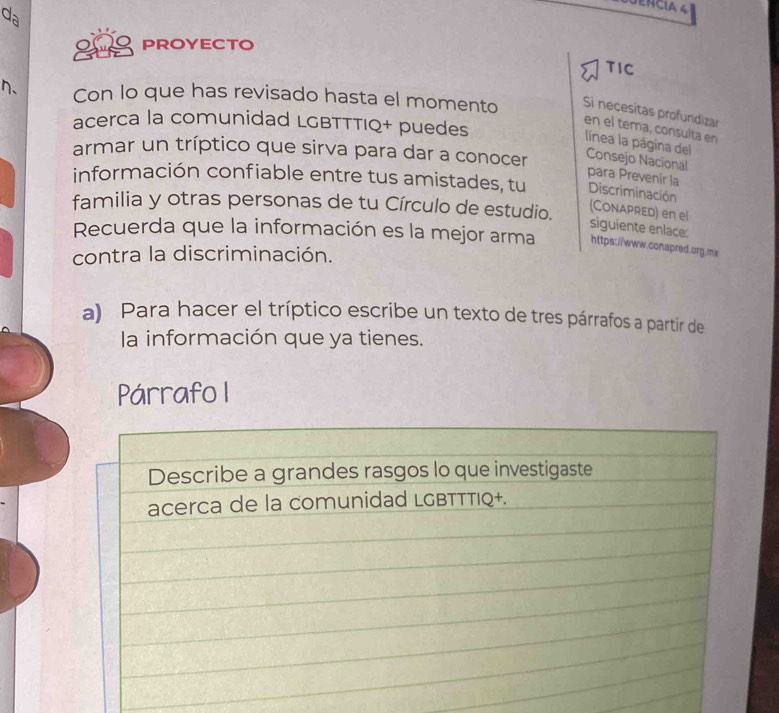 da 
PROYECTO 
TIC 
n、 Con lo que has revisado hasta el momento Si necesítas profundizar 
acerca la comunidad LGBTTTIQ+ puedes 
en el tema, consulta en 
línea la página del 
armar un tríptico que sirva para dar a conocer Consejo Nacional 
para Prevenír la 
información confiable entre tus amistades, tu Discriminación 
familia y otras personas de tu Círculo de estudio. 
(CONAPRed) en el siguiente enlace: 
Recuerda que la información es la mejor arma https://www.conapred.org.mx 
contra la discriminación. 
a) Para hacer el tríptico escribe un texto de tres párrafos a partir de 
la información que ya tienes. 
Párrafo I