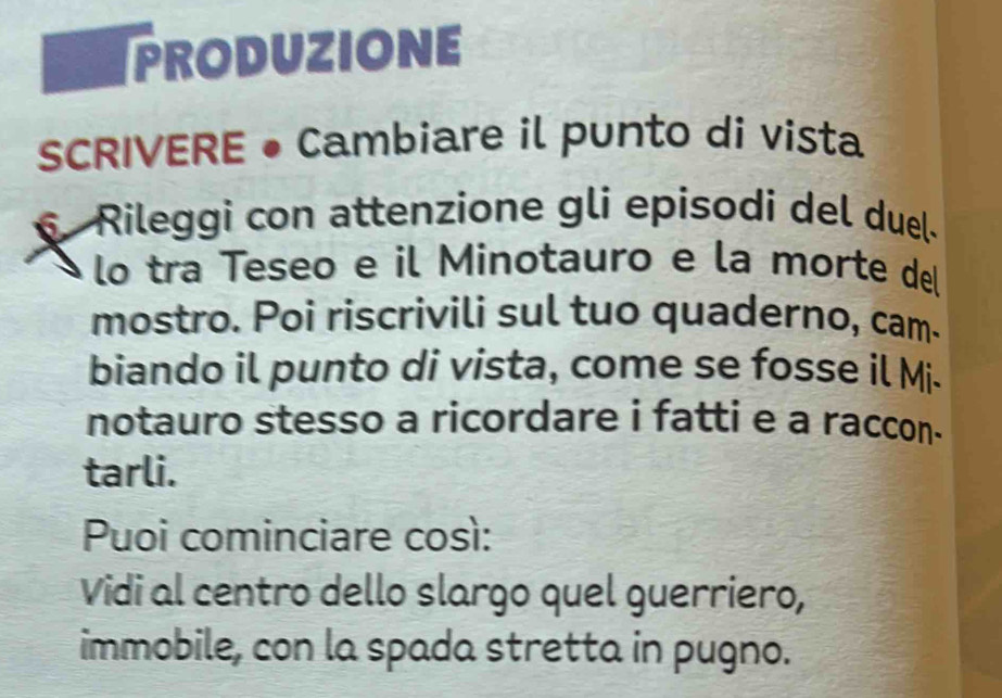 PRODUZIONE 
SCRIVERE • Cambiare il punto di vista 
Rileggi con attenzione gli epísodi del duel. 
lo tra Teseo e il Minotauro e la morte del 
mostro. Poi riscrivili sul tuo quaderno, cam. 
biando il punto di vista, come se fosse il Mi- 
notauro stesso a ricordare i fatti e a raccon. 
tarli. 
Puoi cominciare così: 
Vidi al centro dello slargo quel guerriero, 
immobile, con la spada stretta in pugno.