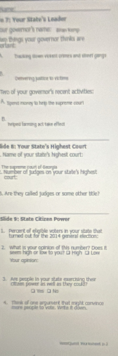 Name
n 7: Your State's Leader
our governor's name: aan kemp
ap things your governar thnks are 
erlant
Tacking down victent crimes and sleel gaings
Demering jusiticn to victims
Two of your governor's recent activities:
A Spend morrey to help the supreme courl
B、
helpesl forming act take effect.
_
lide 8: Your State's Highest Court
. Name of your state's highest court:
The supreme court of Georals
L. Number of Judges on your state's highest
court:
B. Are they called judges or some other title?
_
Slide 9: State Citizen Power
1. Percent of eligible voters in your state that
turned out for the 2014 general election:
2. What is your opinion of this number? Does it
seem high or low to you? □ High □i Low
Your opinion:
3. Are people in your state exercising their
cittzen power as well as they could?
O Yes □ No
4. Think of one argument that might convince
more people to vote. Write it down.
w ] w Mecr kis f ed; 1. 2