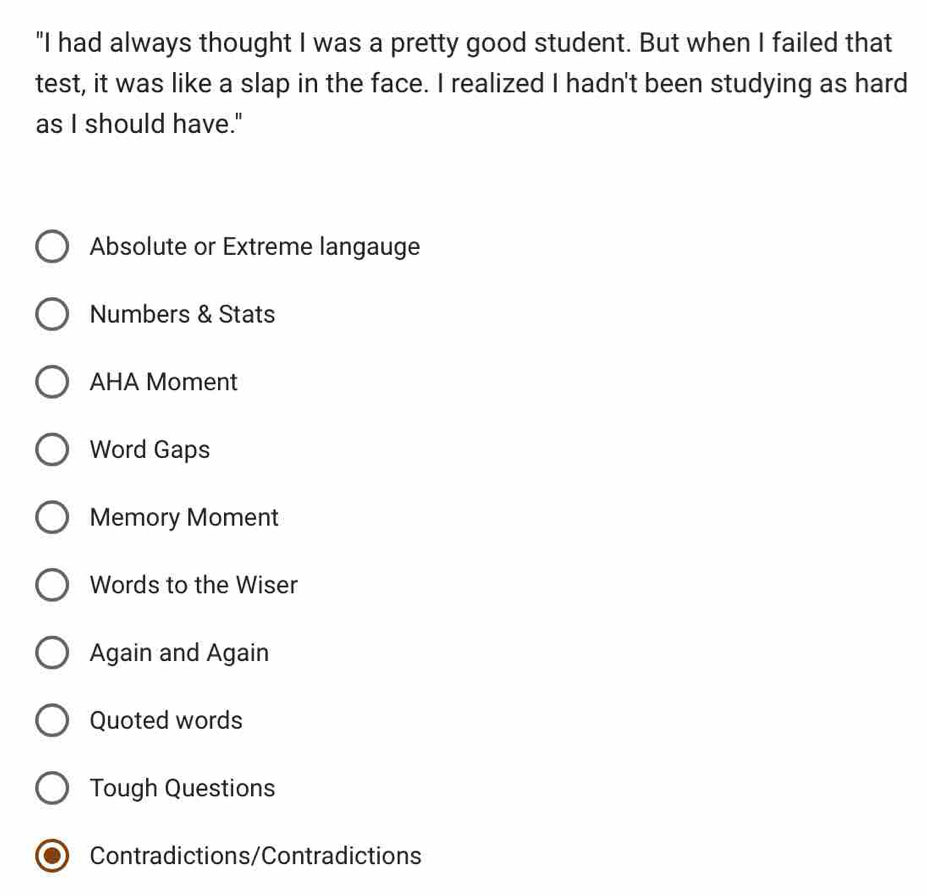 "I had always thought I was a pretty good student. But when I failed that
test, it was like a slap in the face. I realized I hadn't been studying as hard
as I should have."
Absolute or Extreme langauge
Numbers & Stats
AHA Moment
Word Gaps
Memory Moment
Words to the Wiser
Again and Again
Quoted words
Tough Questions
Contradictions/Contradictions