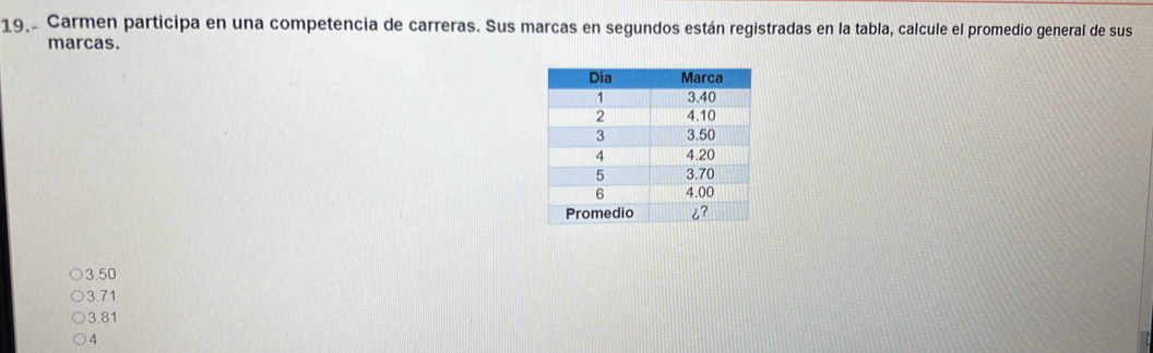 19.º Carmen participa en una competencia de carreras. Sus marcas en segundos están registradas en la tabla, calcule el promedio general de sus
marcas.
3.50
3.71
3.81
4