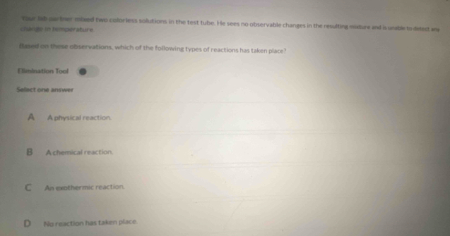 rour lab partner mixed two colorless solutions in the test tube. He sees no observable changes in the resulting mixture and is unable to delect an
change in temperature.
Based on these observations, which of the following types of reactions has taken place?
Elimination Tool
Select one answer
A A physical reaction.
B A chemical reaction.
C An exothermic reaction.
D No reaction has taken place.