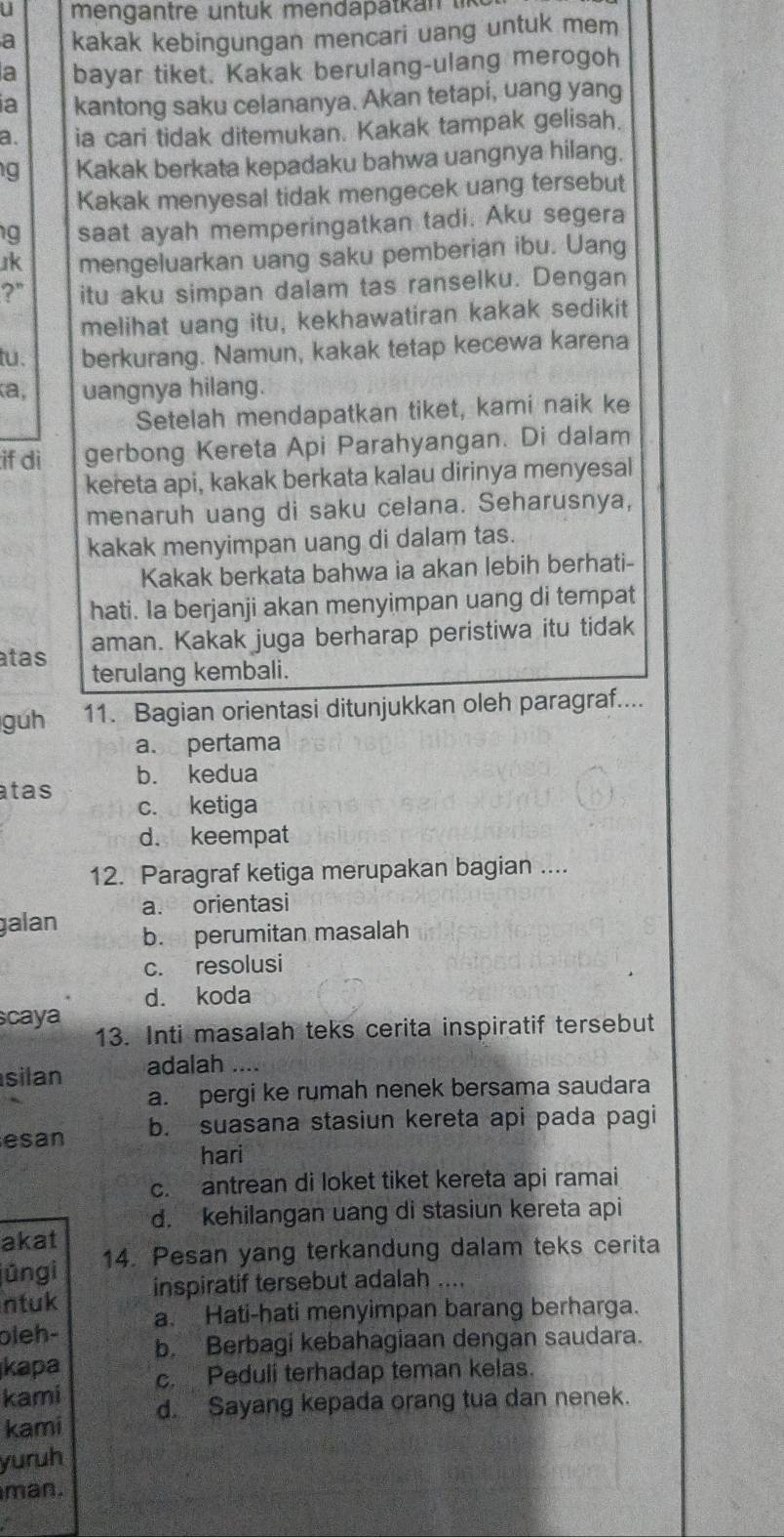 a kakak kebingungan mencari uang untuk mem
a bayar tiket. Kakak berulang-ulang merogoh
a kantong saku celananya. Akan tetapi, uang yang
a. ia cari tidak ditemukan. Kakak tampak gelisah.
g Kakak berkata kepadaku bahwa uangnya hilang.
Kakak menyesal tidak mengecek uang tersebut
g saat ayah memperingatkan tadi. Aku segera
Jk mengeluarkan uang saku pemberian ibu. Uang
?" itu aku simpan dalam tas ranselku. Dengan
melihat uang itu, kekhawatiran kakak sedikit
tu. berkurang. Namun, kakak tetap kecewa karena
a, uangnya hilang.
Setelah mendapatkan tiket, kami naik ke
if di gerbong Kereta Api Parahyangan. Di dalam
kereta api, kakak berkata kalau dirinya menyesal
menaruh uang di saku celana. Seharusnya,
kakak menyimpan uang di dalam tas.
Kakak berkata bahwa ia akan lebih berhati-
hati. Ia berjanji akan menyimpan uang di tempat
atas aman. Kakak juga berharap peristiwa itu tidak
terulang kembali.
guh 11. Bagian orientasi ditunjukkan oleh paragraf....
a. pertama
atas b. kedua
c. ketiga
d. keempat
12. Paragraf ketiga merupakan bagian ....
a. orientasi
galan b. perumitan masalah
c. resolusi
d. koda
caya
13. Inti masalah teks cerita inspiratif tersebut
silan adalah ....
a. pergi ke rumah nenek bersama saudara
esan b. suasana stasiun kereta api pada pagi
hari
c. antrean di loket tiket kereta api ramai
d. kehilangan uang di stasiun kereta api
akat
jūngi 14. Pesan yang terkandung dalam teks cerita
ntuk inspiratif tersebut adalah ....
oleh- a. Hati-hati menyimpan barang berharga.
kapa b. Berbagi kebahagiaan dengan saudara.
kami c. Peduli terhadap teman kelas.
kami d. Sayang kepada orang tua dan nenek.
yuruh
man.