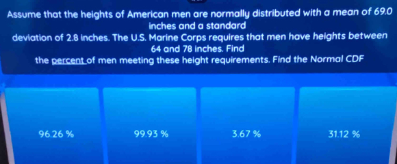 Assume that the heights of American men are normally distributed with a mean of 69.0
inches and a standard 
deviation of 2.8 inches. The U.S. Marine Corps requires that men have heights between
64 and 78 inches. Find
the percent of men meeting these height requirements. Find the Normal CDF
96.26 % 9993 % 3.67 % 31.12 C^+2