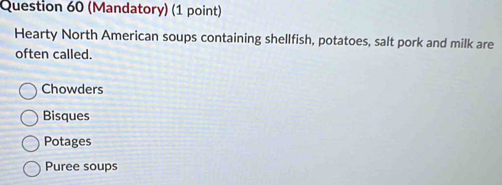 (Mandatory) (1 point)
Hearty North American soups containing shellfish, potatoes, salt pork and milk are
often called.
Chowders
Bisques
Potages
Puree soups