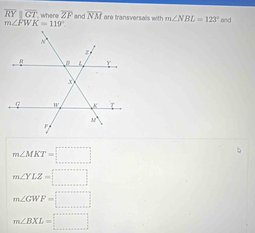 overline RYparallel overline GT , where overline ZF and overline NM are transversals with m∠ NBL=123° and
m∠ FWK=119°.
m∠ MKT=□
m∠ YLZ=□
m∠ GWF=□
m∠ BXL=□