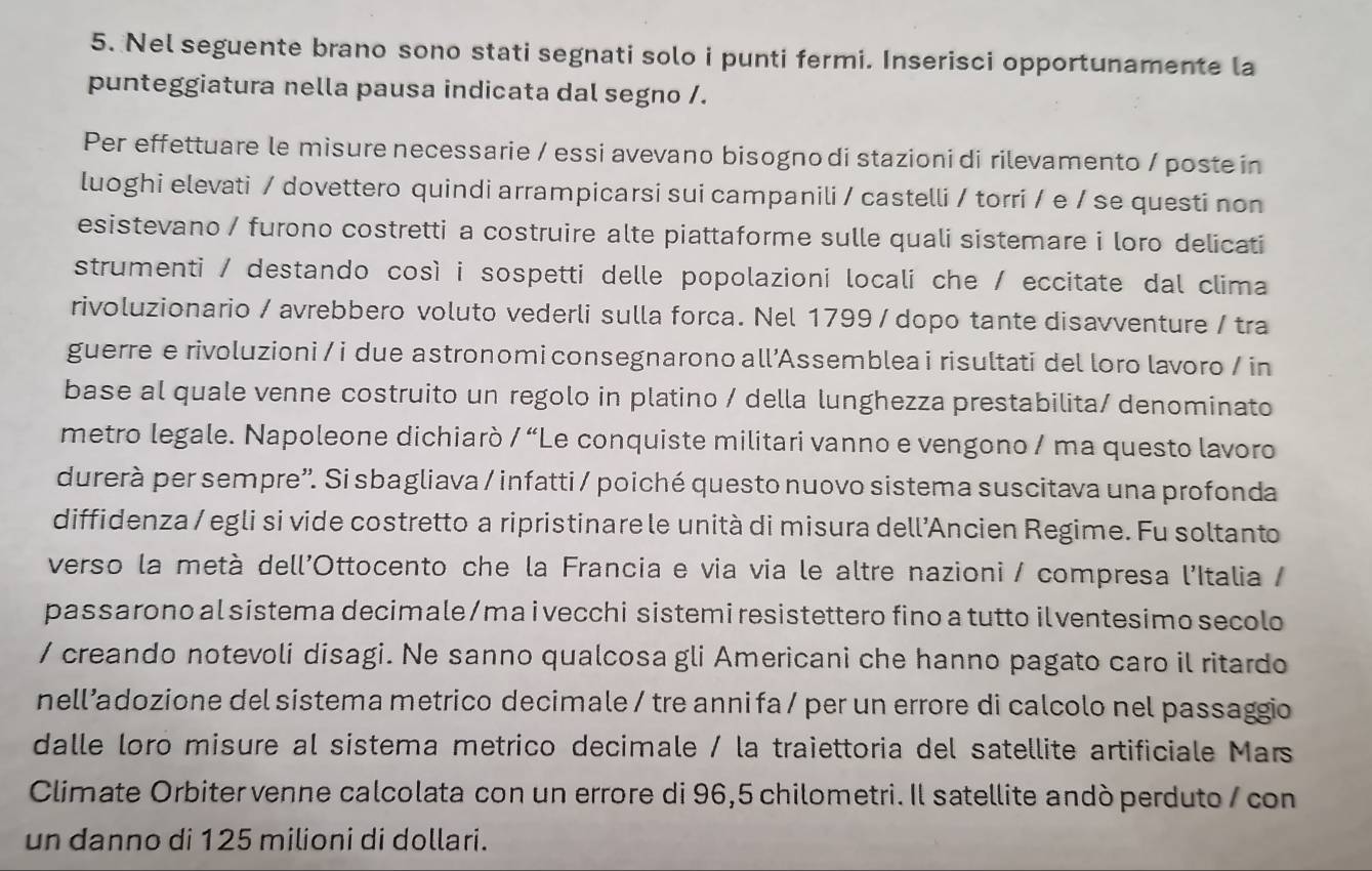 Nel seguente brano sono stati segnati solo i punti fermi. Inserisci opportunamente la
punteggiatura nella pausa indicata dal segno /.
Per effettuare le misure necessarie / essi avevano bisogno di stazioni di rilevamento / poste in
luoghi elevati / dovettero quindi arrampicarsi sui campanili / castelli / torri / e / se questi non
esistevano / furono costretti a costruire alte piattaforme sulle quali sistemare i loro delicati
strumenti / destando così i sospetti delle popolazioni locali che / eccitate dal clima
rivoluzionario / avrebbero voluto vederli sulla forca. Nel 1799 / dopo tante disavventure / tra
guerre e rivoluzioni / i due astronomi consegnarono all’Assemblea i risultati del loro lavoro / in
base al quale venne costruito un regolo in platino / della lunghezza prestabilita/ denominato
metro legale. Napoleone dichiarò /''L Le conquiste militari vanno e vengono / ma questo lavoro
durerà per sempre''. Si sbagliava / infatti / poiché questo nuovo sistema suscitava una profonda
diffidenza / egli si vide costretto a ripristinare le unità di misura dell’Ancien Regime. Fu soltanto
verso la metà dell'Ottocento che la Francia e via via le altre nazioni / compresa l'Italia /
pas sarono al sistema decimale/mai vecchi sistemi resistettero fino a tutto ilventesimo secolo
/ creando notevoli disagi. Ne sanno qualcosa gli Americani che hanno pagato caro il ritardo
nell’adozione del sistema metrico decimale / tre anni fa / per un errore di calcolo nel passaggio
dalle loro misure al sistema metrico decimale / la traiettoria del satellite artificiale Mars
Climate Orbiter venne calcolata con un errore di 96,5 chilometri. Il satellite andò perduto / con
un danno di 125 milioni di dollari.