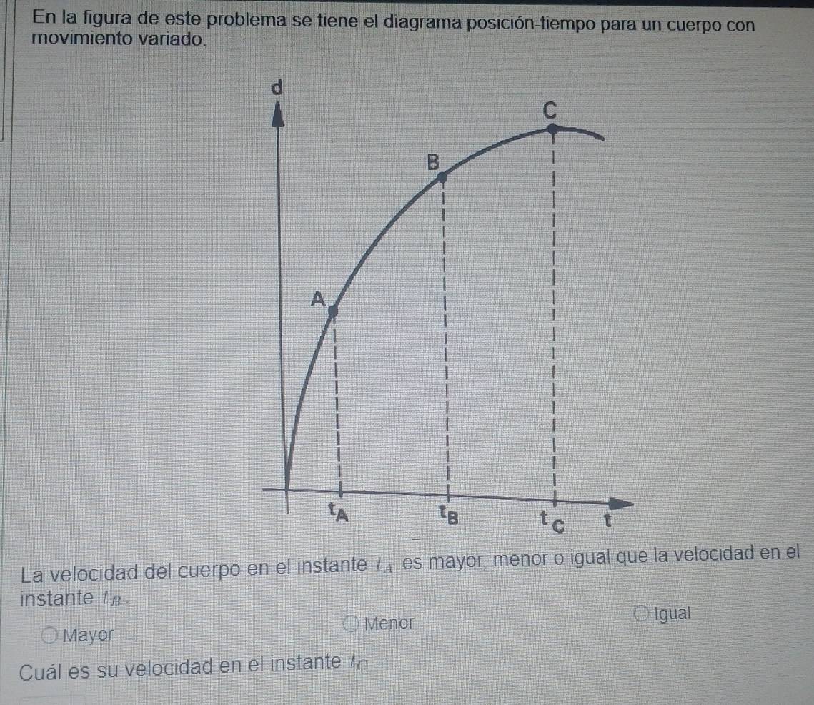 En la figura de este problema se tiene el diagrama posición-tiempo para un cuerpo con
movimiento variado.
La velocidad del cuerpo en el instante t_A es mayor, menor o igual que la velocidad en el
instante t_B.
Menor
Igual
Mayor
Cuál es su velocidad en el instante tc