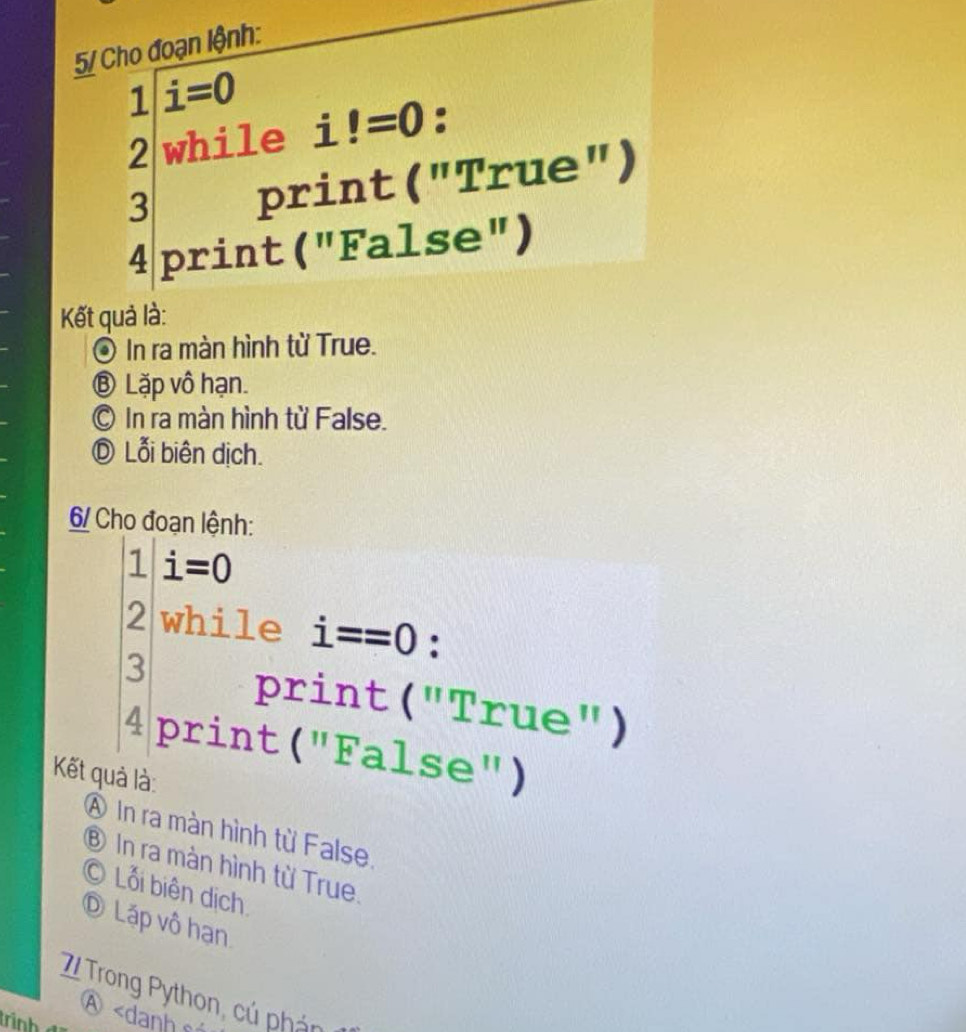 5/ Cho đoạn lệnh:
1 / i=0
2 while i!=0 : 
3 print ("True") 
4 print ("False") 
Kết quả là: 
© In ra màn hình từ True. 
⑧ Lặp vô hạn. 
© In ra màn hình từ False. 
Ⓓ Lỗi biên dịch. 
6/ Cho đoạn lệnh:
beginarrayr 1.1=0 2|whil1 3 4prin1endarray i==0 : 
print ("True") 
t ("False") 
Kết quả là: 
④ In ra màn hình từ False, 
⑧ In ra màn hình từ True. 
© Lỗi biên dịch 
D Láp vô hạn 
7 Trong Python, cú á