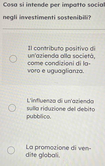 Cosa si intende per impatto social
negli investimenti sostenibili?
Il contributo positivo di
un'azienda alla società,
come condizioni di la-
voro e uguaglianza.
L'influenza di un'azienda
sulla riduzione del debito
pubblico.
La promozione di ven-
dite globali.