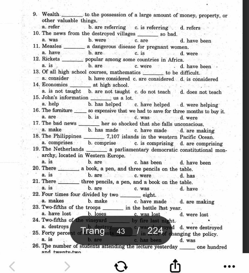 Wealth _to the possession of a large amount of money, property, or
other valuable things.
a. refer b. are referring c. is referring d. refers
10. The news from the destroyed villages _so bad.
a. was b. were c. are d. have been
11. Measles _a dangerous disease for pregnant women.
a. have b. are c. is d. were
12. Rickets _popular among some countries in Africa.
a. is b. are c. were d. have been
13. Of all high school courses, mathematics _to be difficult.
a. consider b. have considered c. are considered d. is considered
14. Economics _at high school.
a. is not taught b. are not taught c. do not teach d. does not teach
15. John's information _us a lot.
a. help b. has helped c. have helped d. were helping
16. The furniture _so expensive that we had to save for three months to buy it.
a. are b. is c. was d. were
17. The bad news _her so shocked that she falls unconscious.
a. make b. has made c. have made d. are making
18. The Philippines _7,107 islands in the western Pacific Ocean.
a. comprises b. comprise c. is comprising d. are comprising
19. The Netherlands _a parliamentary democratic constitutional mon-
archy, located in Western Europe.
a. is b. are c. has been d. have been
20. There _a book, a pen, and three pencils on the table.
a. is b. are c. were d. has
21. There _three pencils, a pen, and a book on the table.
a. is b. are c. was d. have
22. Four times four divided by two _eight.
a. makes b. make c. have made d. are making
23. Two-fifths of the troops _in the battle last year.
a. have lost b. loses c. was lost d. were lost
24. Two-fifths of the vineyard _by fire last night.
a. destroys b.destrov    wa oyed d. were destroyed
25. Forty percent of the  cents 43 in 22 of changing the policy.
a. is b. are c. has been d. was
26. The number of students attending the lecture yesterday _one hundred
and twenty-two