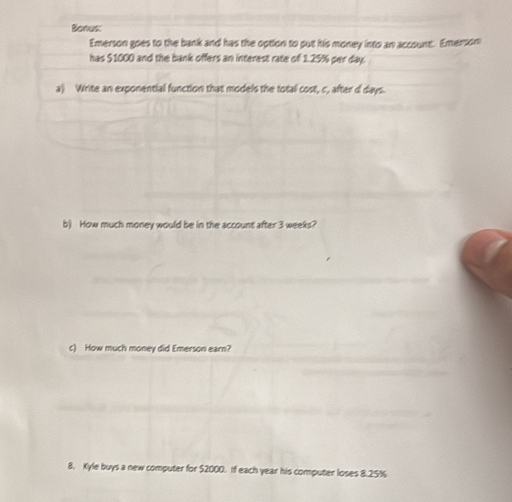 Bonus: 
Emerson goes to the bank and has the option to put his money into an account. Emerson 
has $1000 and the bank offers an interest rate of 1.25% per day. 
a) Write an exponential function that models the total cost, c, after d days. 
b) How much money would be in the account after 3 weeks? 
c) How much money did Emerson earn? 
8. Kyle buys a new computer for $2000. If each year his computer loses 8.25%