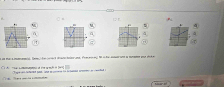 Pna Septs). it any.
B.
C.
7
/
4
List the x -intercect(s). Select the correct choice below and, if necessary, fill in the answer box to complete your cisice
A. The x-intercept(s) of the graph is (are)
(Type an ordered pair. Use a comma to separate answers as reeded.)
B. There ans no wintercects.
Clear all