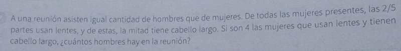 A una reunión asisten igual cantidad de hombres que de mujeres. De todas las mujeres presentes, las 2/5
partes usan lentes, y de estas, la mitad tiene cabello largo. Si son 4 las mujeres que usan lentes y tienen 
cabello largo, ¿cuántos hombres hay en la reunión?