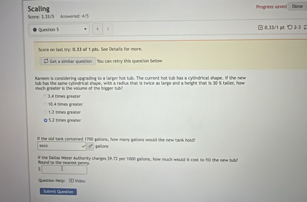 Scaling Progress saved Done
Score: 3.33/5 Answered: 4/5
Question 5 < > 0.33/1 ptつ 2-3 2
Score on last try: 0.33 of 1 pts. See Details for more.
Get a similar question You can retry this question below
Kareem is considering upgrading to a larger hot tub. The current hot tub has a cylindrical shape. If the new
tub has the same cylindrical shape, with a radius that is twice as large and a height that is 30 % taller, how
much greater is the volume of the bigger tub?
3.4 times greater
10.4 times greater
1.2 times greater
5.2 times greater
If the old tank contained 1700 gallons, how many gallons would the new tank hold?
8840 sigma^6 gallons
If the Dallas Water Authority charges $9.72 per 1000 gallons, how much would it cost to fill the new tub?
Round to the nearest penny.
□ 
Question Help: Vídeo
Submit Question