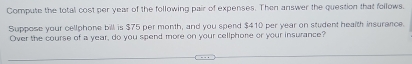 Compute the total cost per year of the following pair of expenses. Then answer the question that follows. 
Suppose your cellphone bill is $75 per month, and you spend $410 per year on student health insurance. 
Over the course of a year, do you spend more on your cellphone or your insurance?