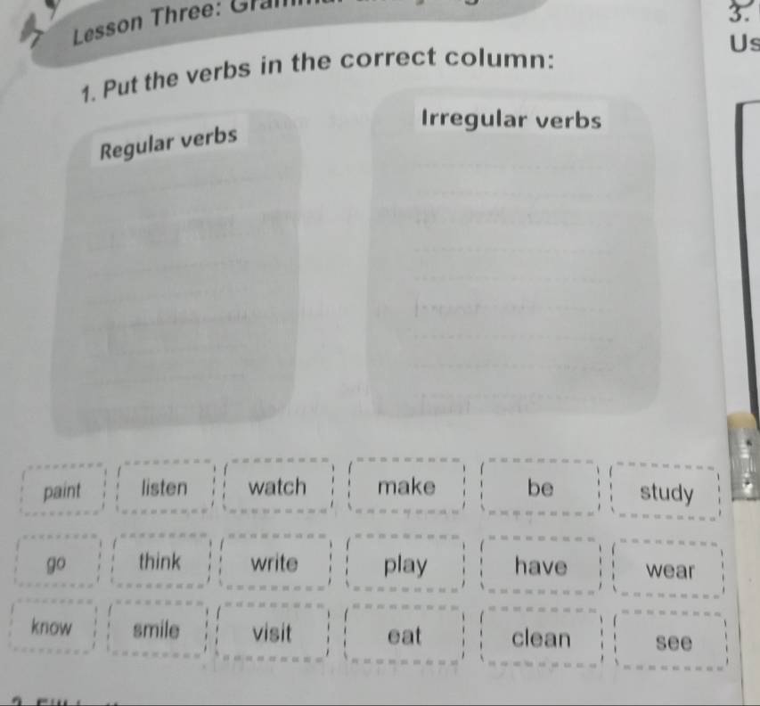 Lesson Three: Gram 
3. 
Us 
1. Put the verbs in the correct column: 
Irregular verbs 
Regular verbs 
paint listen watch make be study 
go think write play have wear 
know smile visit eat clean see