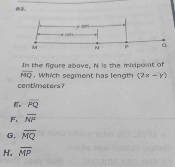 y cm
x cm
M
N P
Q
In the figure above, N is the midpoint of
overline MQ. Which segment has length (2x-y)
centimeters?
E. overline PQ
F. overline NP
G. overline MQ
H. overline MP