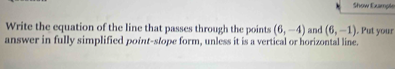 Show Example 
Write the equation of the line that passes through the points (6,-4) and (6,-1). Put your 
answer in fully simplified point-stope form, unless it is a vertical or horizontal line.