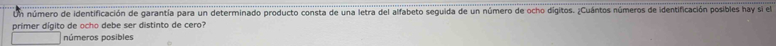 Un número de identificación de garantía para un determinado producto consta de una letra del alfabeto seguida de un número de ocho dígitos. ¿Cuántos números de identificación posibles hay si el
primer dígito de ocho debe ser distinto de cero?
números posibles