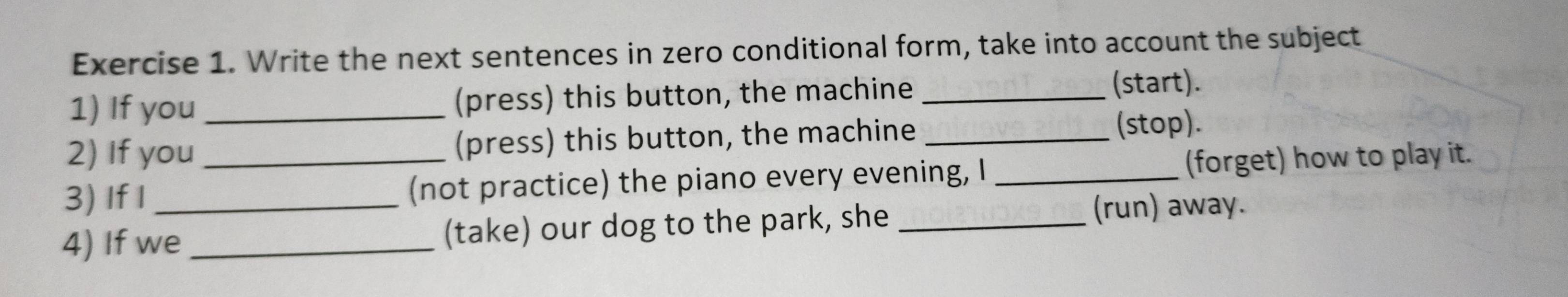 Write the next sentences in zero conditional form, take into account the subject 
1) If you _(press) this button, the machine _(start). 
2) If you (press) this button, the machine_ 
(stop). 
3) If I _(not practice) the piano every evening, I _(forget) how to play it. 
4) If we_ (take) our dog to the park, she _(run) away.