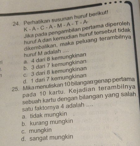 Perhatikan susunan huruf berikut!
K - A - C - A - M - A - T - A-
Jika pada pengambilan pertama diperoleh
huruf A dan kemudian huruf tersebut tidak
dikembalikan, maka peluang terambilnya
huruf M adalah ....
a. 4 dari 8 kemungkinan
b. 3 dari 7 kemungkinan
c. 3 dari 8 kemungkinan
d. 1 dari 7 kemungkinan
25. Mika menuliskan 10 bilangan genap pertama
pada 10 kartu. Kejadian terambilnya
sebuah kartu dengan bilangan yang salah
satu faktornya 4 adalah ....
a. tidak mungkin
b. kurang mungkin
c. mungkin
d. sangat mungkin