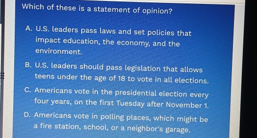 Which of these is a statement of opinion?
A. U.S. leaders pass laws and set policies that
impact education, the economy, and the
environment.
B. U.S. leaders should pass legislation that allows
teens under the age of 18 to vote in all elections.
C. Americans vote in the presidential election every
four years, on the first Tuesday after November 1.
D. Americans vote in polling places, which might be
a fire station, school, or a neighbor's garage.