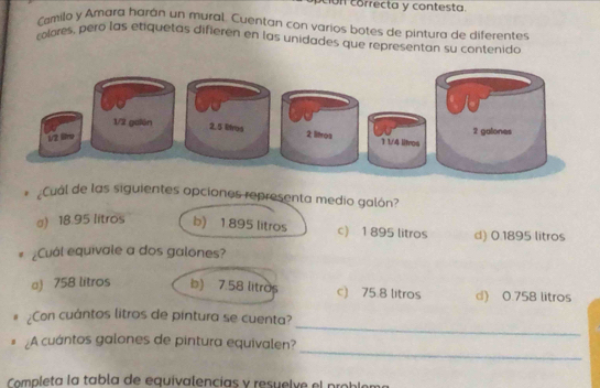 on correcta y contesta.
Cmilo y Amara harán un mural. Cuentan con varios botes de pintura de diferentes
colores, pero las etiquetas difieren en las unidades que representan su contenido
* Cual de las siguientes opciones representa medio galón?
a) 18.95 litros b) 1 895 litros c) 1 895 litros d) 0.1895 litros
¿Cuál equivale a dos galones?
a) 758 litros b) 7.58 litros c) 75.8 litros d) 0.758 litros
_
¿Con cuántos litros de pintura se cuenta?
_
# ¿A cuántos galones de pintura equivalen?
Completa la tabla de equivalencias y resuelve el pro ble