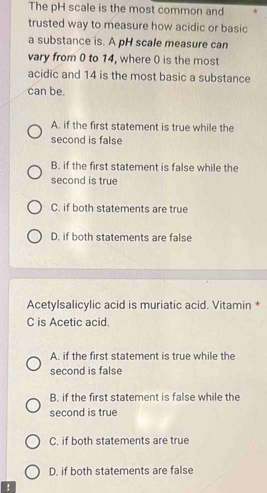 The pH scale is the most common and
trusted way to measure how acidic or basic
a substance is. A pH scale measure can
vary from 0 to 14, where 0 is the most
acidic and 14 is the most basic a substance
can be.
A. if the first statement is true while the
second is false
B. if the first statement is false while the
second is true
C. if both statements are true
D. if both statements are false
Acetylsalicylic acid is muriatic acid. Vitamin *
C is Acetic acid.
A. if the first statement is true while the
second is false
B. if the first statement is false while the
second is true
C. if both statements are true
D. if both statements are false
!