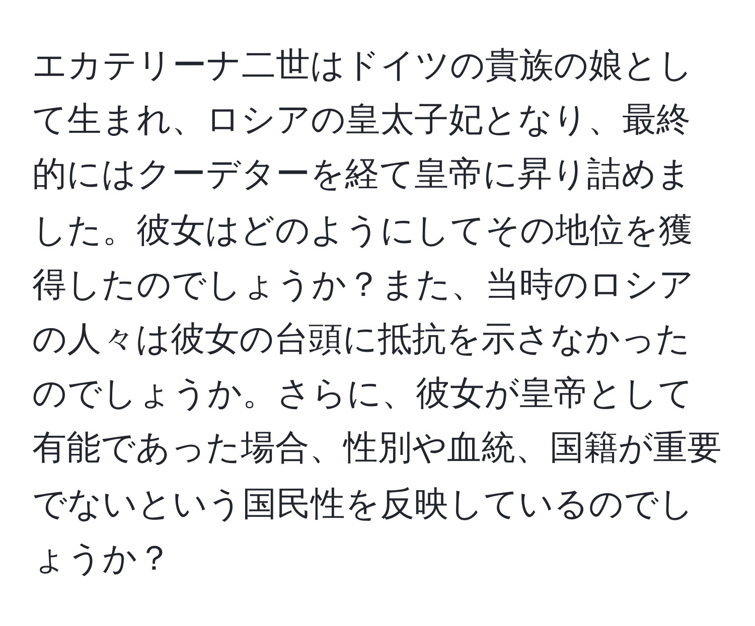 エカテリーナ二世はドイツの貴族の娘として生まれ、ロシアの皇太子妃となり、最終的にはクーデターを経て皇帝に昇り詰めました。彼女はどのようにしてその地位を獲得したのでしょうか？また、当時のロシアの人々は彼女の台頭に抵抗を示さなかったのでしょうか。さらに、彼女が皇帝として有能であった場合、性別や血統、国籍が重要でないという国民性を反映しているのでしょうか？