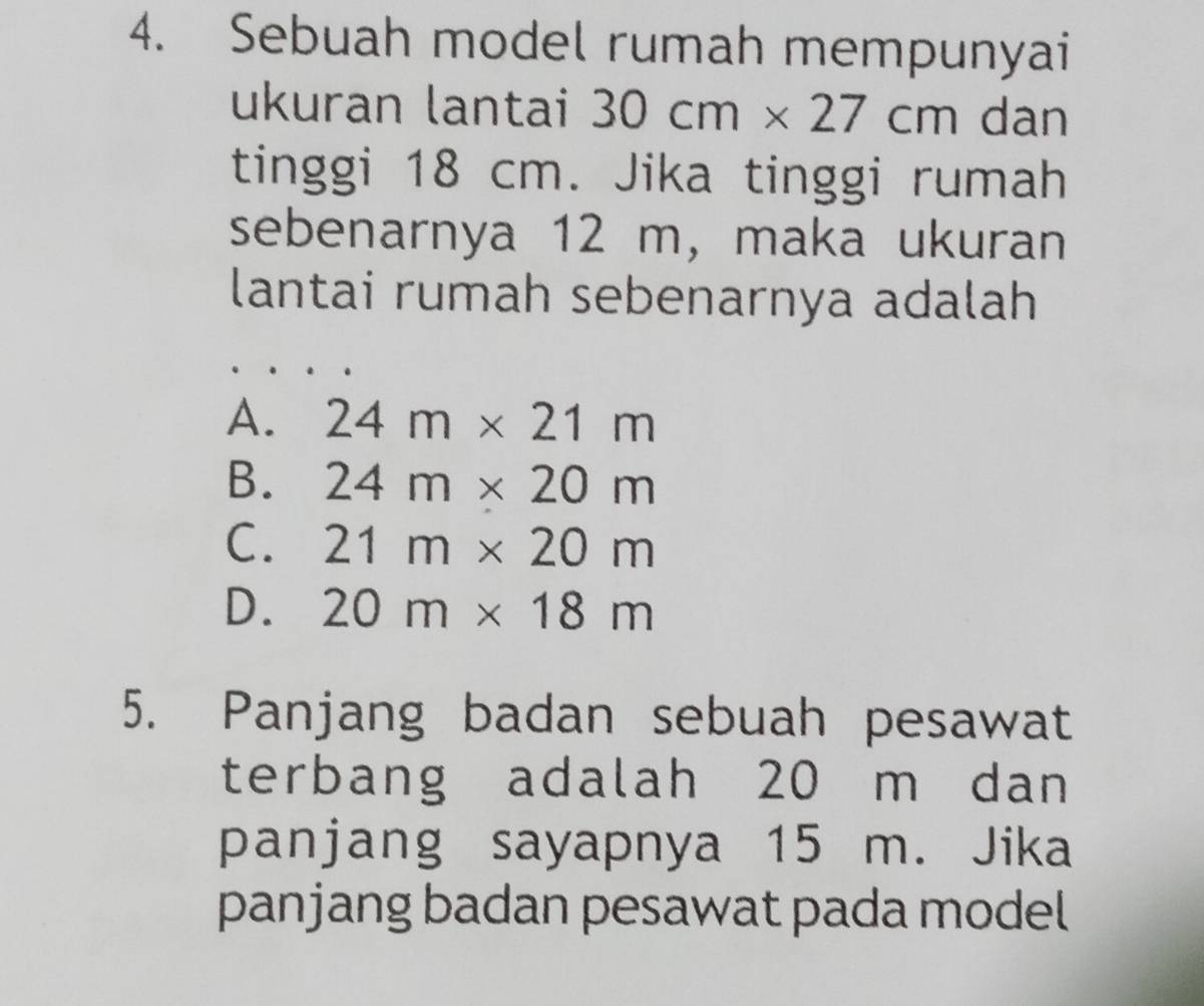 Sebuah model rumah mempunyai
ukuran lantai 30cm* 27cm dan
tinggi 18 cm. Jika tinggi rumah
sebenarnya 12 m, maka ukuran
lantai rumah sebenarnya adalah
A. 24m* 21m
B. 24m* 20m
C. 21m* 20m
D. 20m* 18m
5. Panjang badan sebuah pesawat
terbang adalah 20 m dan
panjang sayapnya 15 m. Jika
panjang badan pesawat pada model